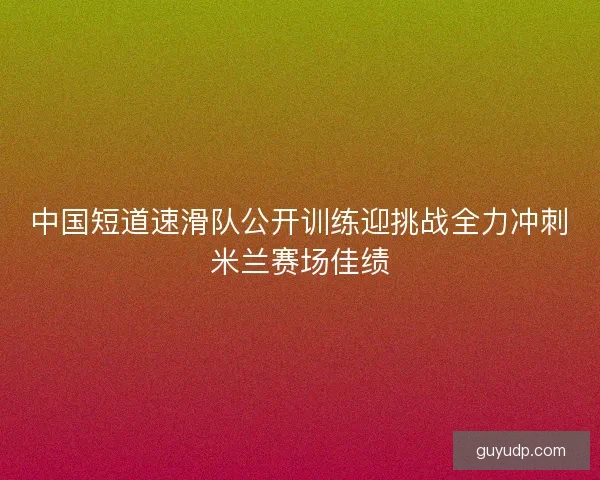 中国短道速滑队公开训练迎挑战全力冲刺米兰赛场佳绩