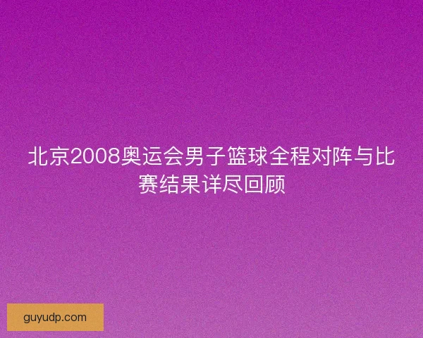 北京2008奥运会男子篮球全程对阵与比赛结果详尽回顾