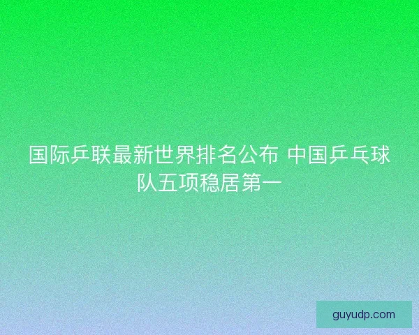 国际乒联最新世界排名公布 中国乒乓球队五项稳居第一