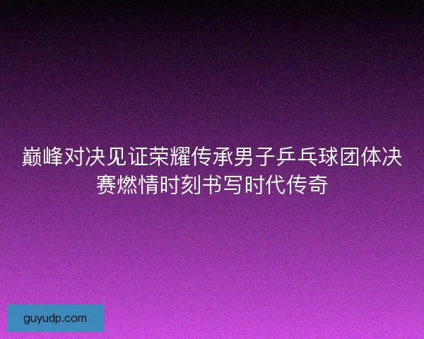 巅峰对决见证荣耀传承男子乒乓球团体决赛燃情时刻书写时代传奇