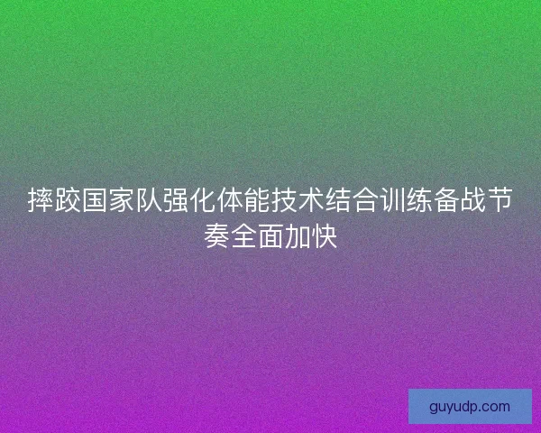 摔跤国家队强化体能技术结合训练备战节奏全面加快