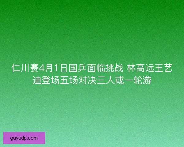 仁川赛4月1日国乒面临挑战 林高远王艺迪登场五场对决三人或一轮游 仁川赛4月1日国乒面临挑战 林高远王艺迪登场五场对决三人或一轮游