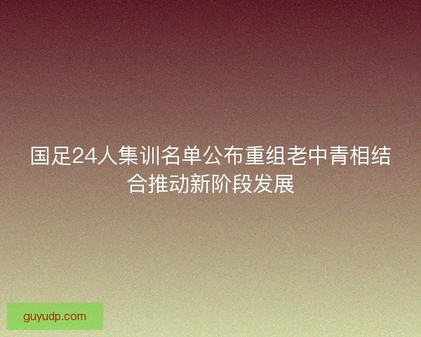 国足24人集训名单公布重组老中青相结合推动新阶段发展