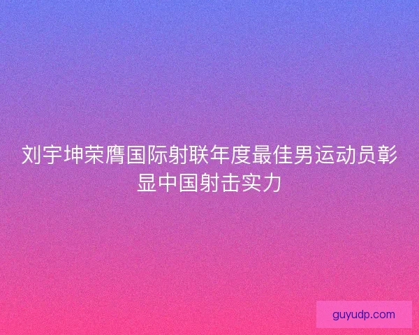 刘宇坤荣膺国际射联年度最佳男运动员彰显中国射击实力