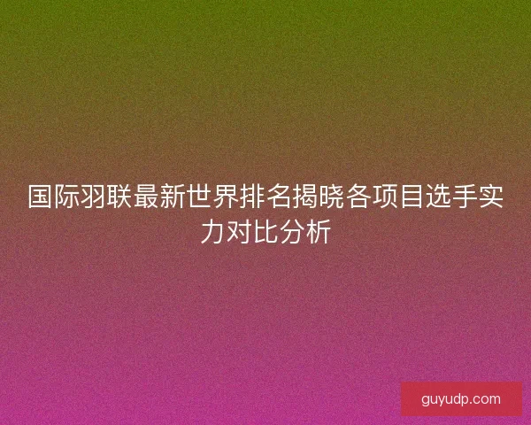 国际羽联最新世界排名揭晓各项目选手实力对比分析