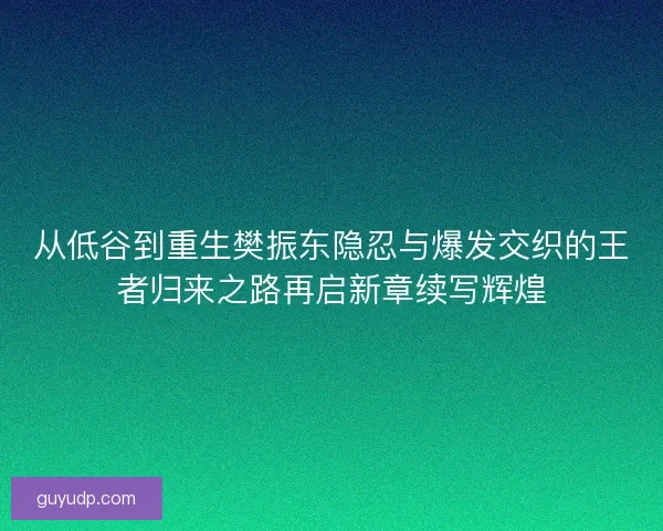 从低谷到重生樊振东隐忍与爆发交织的王者归来之路再启新章续写辉煌