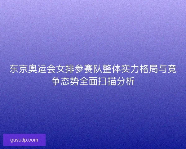 东京奥运会女排参赛队整体实力格局与竞争态势全面扫描分析