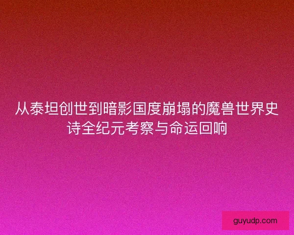 从泰坦创世到暗影国度崩塌的魔兽世界史诗全纪元考察与命运回响