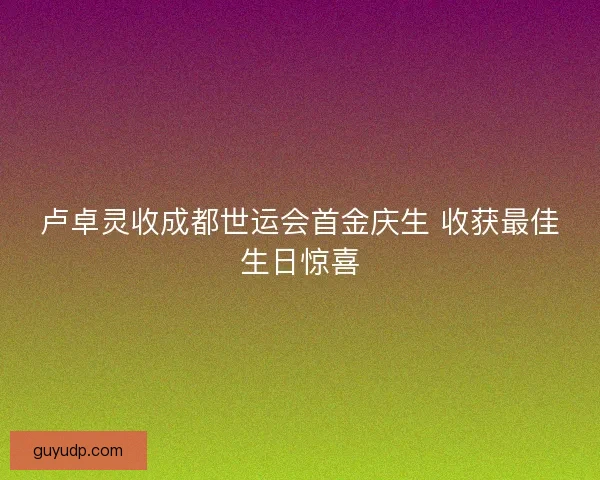 卢卓灵收成都世运会首金庆生 收获最佳生日惊喜