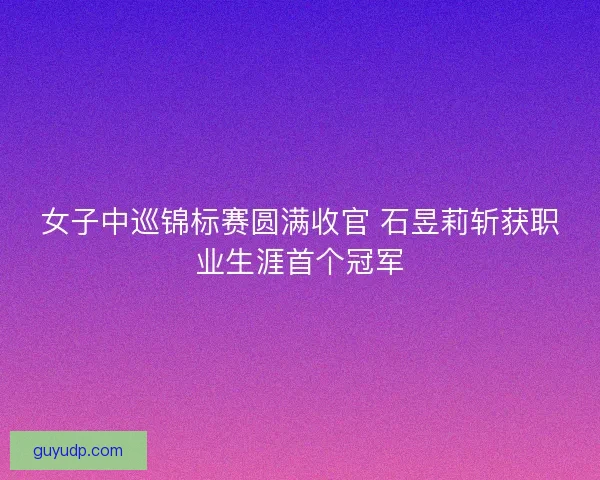 女子中巡锦标赛圆满收官 石昱莉斩获职业生涯首个冠军