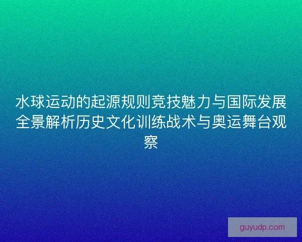 水球运动的起源规则竞技魅力与国际发展全景解析历史文化训练战术与奥运舞台观察