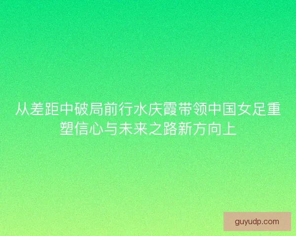 从差距中破局前行水庆霞带领中国女足重塑信心与未来之路新方向上