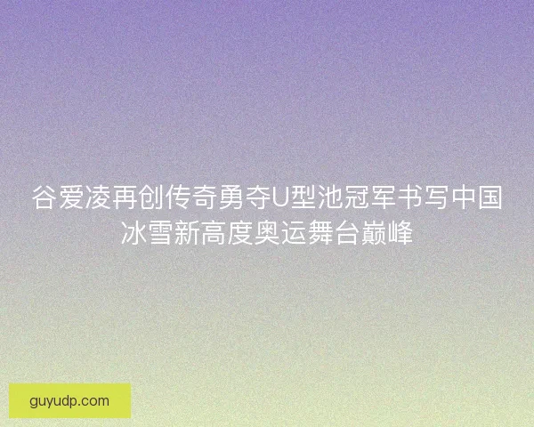 谷爱凌再创传奇勇夺U型池冠军书写中国冰雪新高度奥运舞台巅峰