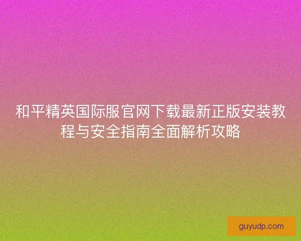 和平精英国际服官网下载最新正版安装教程与安全指南全面解析攻略