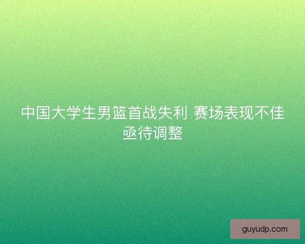 中国大学生男篮首战失利 赛场表现不佳亟待调整